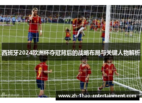 西班牙2024欧洲杯夺冠背后的战略布局与关键人物解析